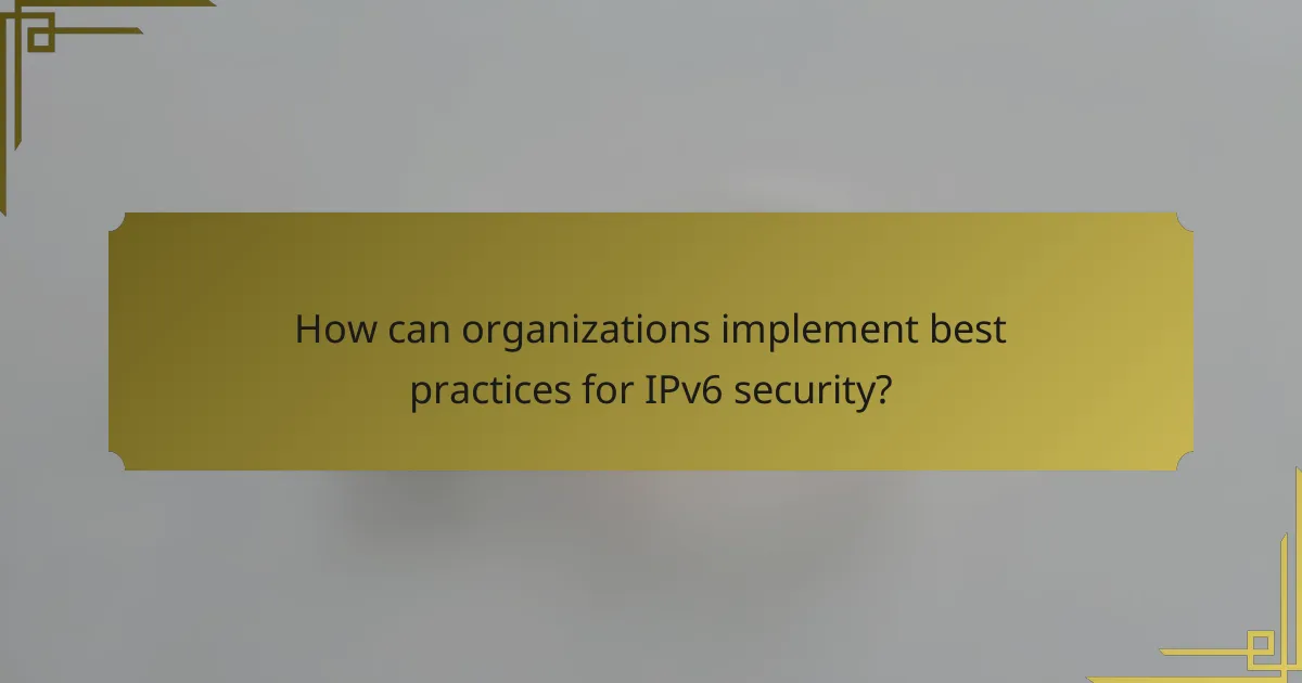 How can organizations implement best practices for IPv6 security?